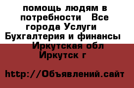 помощь людям в потребности - Все города Услуги » Бухгалтерия и финансы   . Иркутская обл.,Иркутск г.